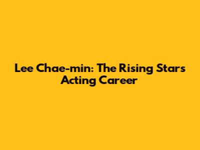 Lee Chae-min: The Rising Star's Acting Career