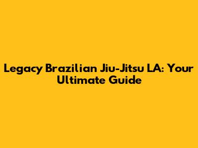 Legacy Brazilian Jiu-Jitsu LA: Your Ultimate Guide