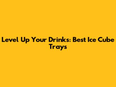 Level Up Your Drinks: Best Ice Cube Trays