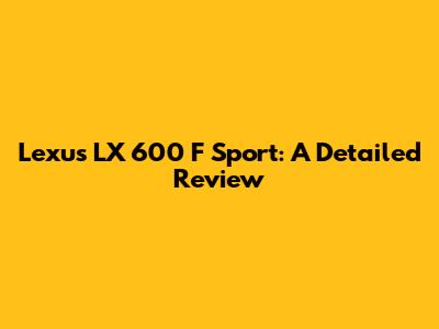 Lexus LX 600 F Sport: A Detailed Review
