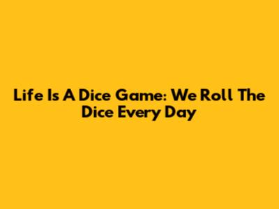 Life Is A Dice Game: We Roll The Dice Every Day