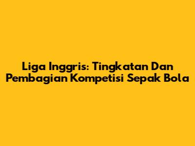 Liga Inggris: Tingkatan Dan Pembagian Kompetisi Sepak Bola