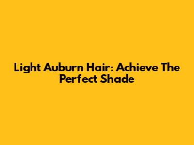 Light Auburn Hair: Achieve The Perfect Shade
