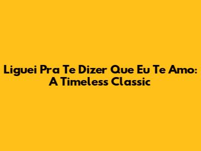 Liguei Pra Te Dizer Que Eu Te Amo: A Timeless Classic