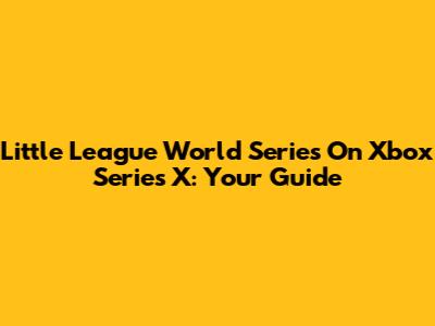 Little League World Series On Xbox Series X: Your Guide