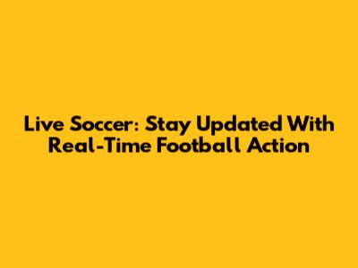 Live Soccer: Stay Updated With Real-Time Football Action