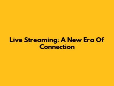 Live Streaming: A New Era Of Connection