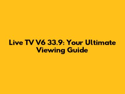 Live TV V6 33.9: Your Ultimate Viewing Guide