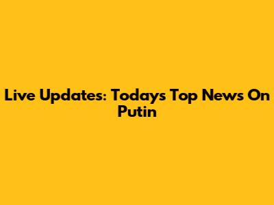 Live Updates: Today's Top News On Putin