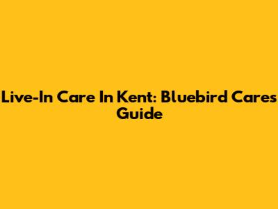 Live-In Care In Kent: Bluebird Care's Guide