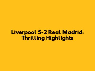 Liverpool 5-2 Real Madrid: Thrilling Highlights
