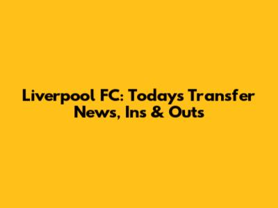 Liverpool FC: Today's Transfer News, Ins & Outs