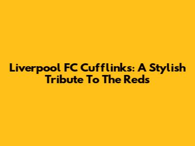 Liverpool FC Cufflinks: A Stylish Tribute To The Reds
