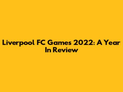 Liverpool FC Games 2022: A Year In Review
