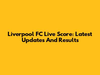 Liverpool FC Live Score: Latest Updates And Results