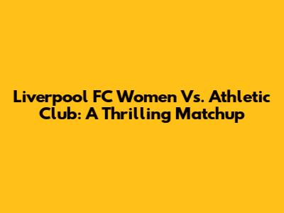 Liverpool FC Women Vs. Athletic Club: A Thrilling Matchup