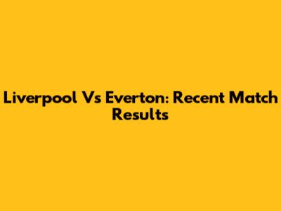 Liverpool Vs Everton: Recent Match Results