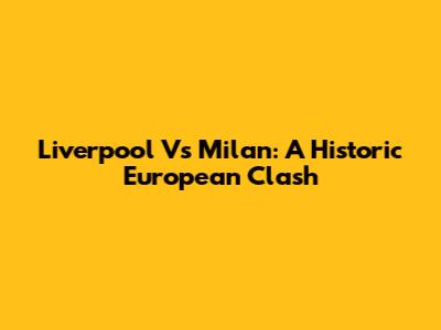 Liverpool Vs Milan: A Historic European Clash
