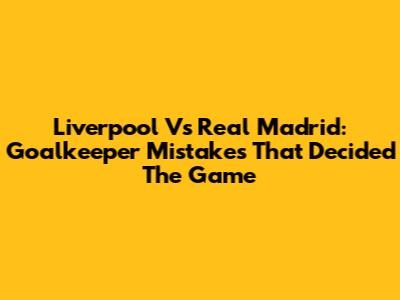 Liverpool Vs Real Madrid: Goalkeeper Mistakes That Decided The Game