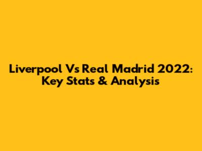 Liverpool Vs Real Madrid 2022: Key Stats & Analysis