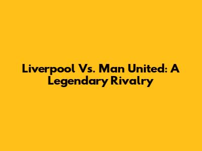 Liverpool Vs. Man United: A Legendary Rivalry