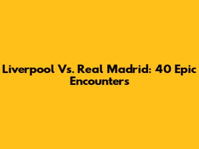 Liverpool Vs. Real Madrid: 40 Epic Encounters