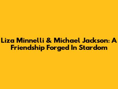 Liza Minnelli & Michael Jackson: A Friendship Forged In Stardom