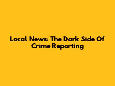 Local News: The Dark Side Of Crime Reporting