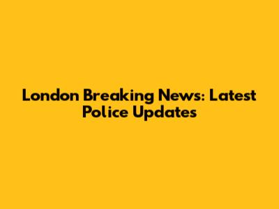 London Breaking News: Latest Police Updates