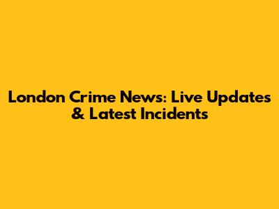 London Crime News: Live Updates & Latest Incidents