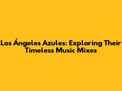 Los Ángeles Azules: Exploring Their Timeless Music Mixes