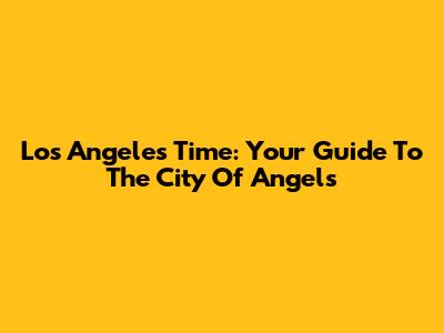 Los Angeles Time: Your Guide To The City Of Angels