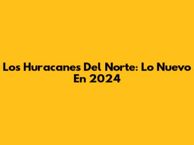 Los Huracanes Del Norte: Lo Nuevo En 2024