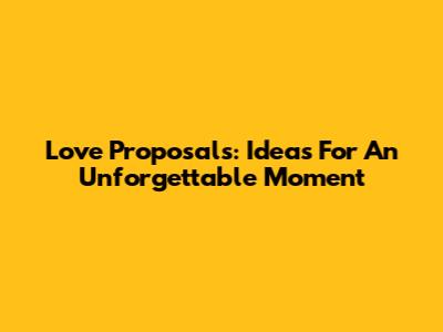 Love Proposals: Ideas For An Unforgettable Moment