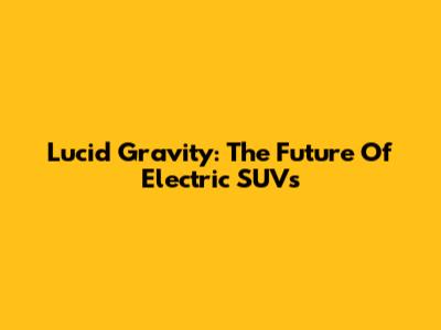 Lucid Gravity: The Future Of Electric SUVs