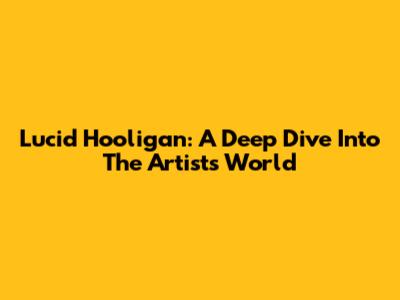 Lucid Hooligan: A Deep Dive Into The Artist's World