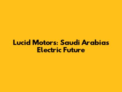 Lucid Motors: Saudi Arabia's Electric Future
