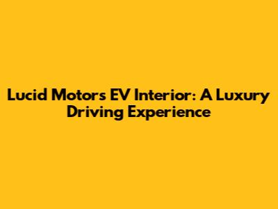 Lucid Motors EV Interior: A Luxury Driving Experience