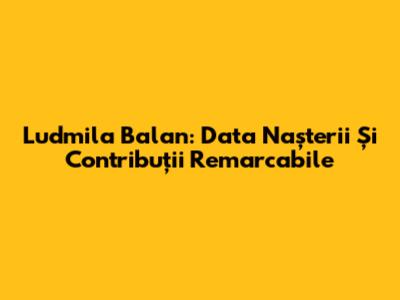 Ludmila Balan: Data Nașterii Și Contribuții Remarcabile