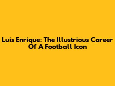 Luis Enrique: The Illustrious Career Of A Football Icon