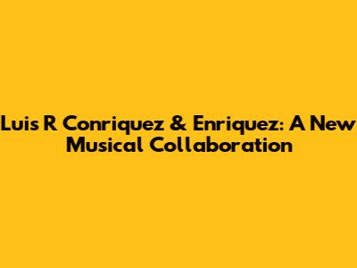 Luis R Conriquez & Enriquez: A New Musical Collaboration