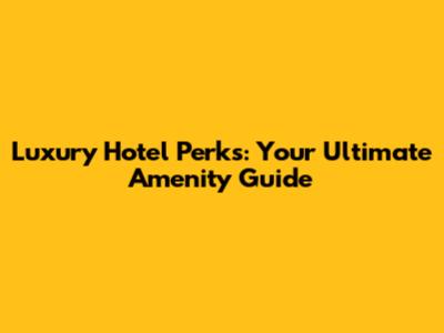 Luxury Hotel Perks: Your Ultimate Amenity Guide