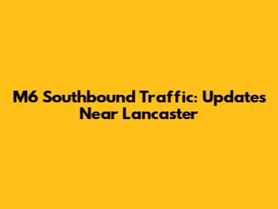 M6 Southbound Traffic: Updates Near Lancaster