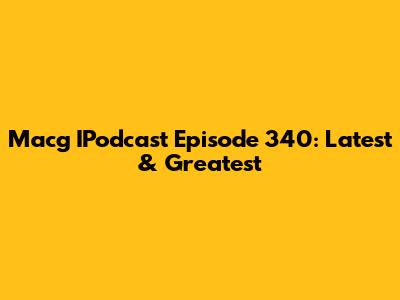 Macg IPodcast Episode 340: Latest & Greatest