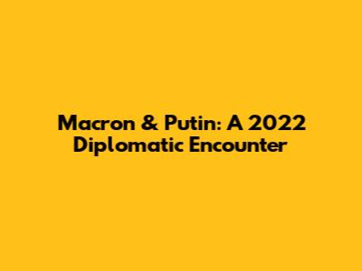 Macron & Putin: A 2022 Diplomatic Encounter