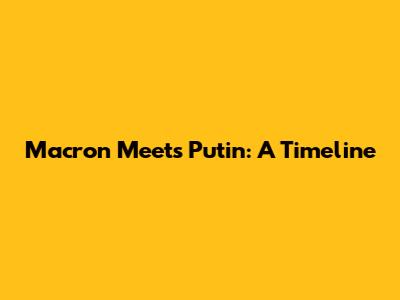 Macron Meets Putin: A Timeline