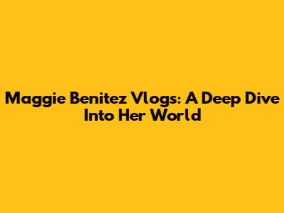 Maggie Benitez Vlogs: A Deep Dive Into Her World