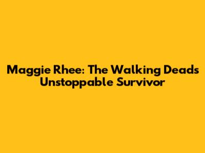 Maggie Rhee: The Walking Dead's Unstoppable Survivor
