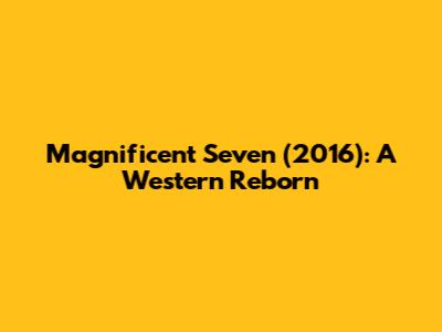 Magnificent Seven (2016): A Western Reborn