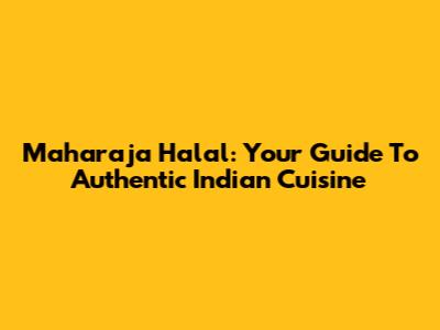 Maharaja Halal: Your Guide To Authentic Indian Cuisine